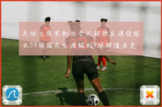 足协主席宋凯为于汉超颁发退役球衣59场国足生涯铭刻9球辉煌历史