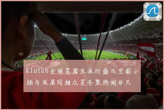 Klutch全明星周末派对盛况空前小杨与浓眉同框众星齐聚热闹非凡