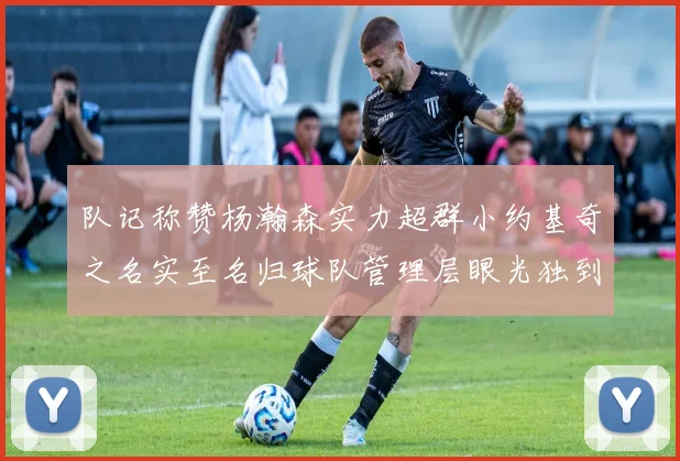 队记称赞杨瀚森实力超群小约基奇之名实至名归球队管理层眼光独到