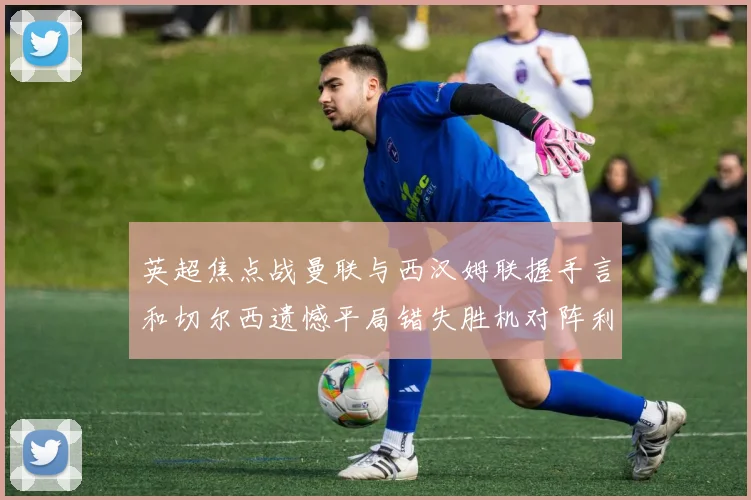 英超焦点战曼联与西汉姆联握手言和切尔西遗憾平局错失胜机对阵利兹联