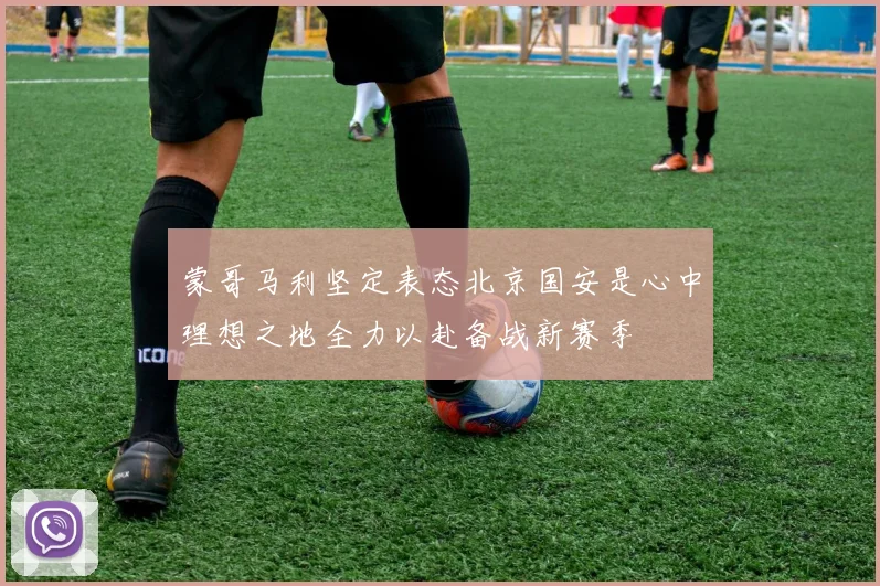 蒙哥马利坚定表态北京国安是心中理想之地全力以赴备战新赛季