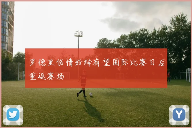 罗德里伤情好转有望国际比赛日后重返赛场