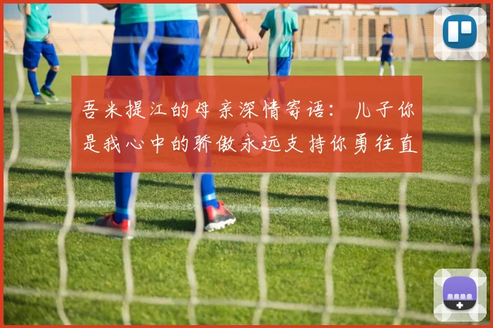 吾米提江的母亲深情寄语：儿子你是我心中的骄傲永远支持你勇往直前！