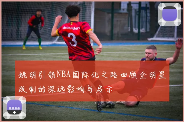 姚明引领NBA国际化之路回顾全明星改制的深远影响与启示