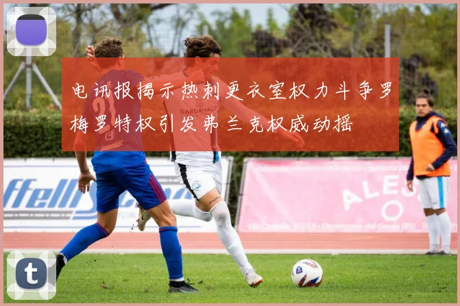 电讯报揭示热刺更衣室权力斗争罗梅罗特权引发弗兰克权威动摇