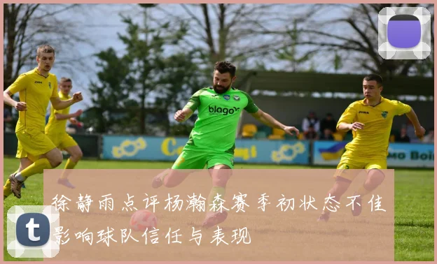 徐静雨点评杨瀚森赛季初状态不佳影响球队信任与表现