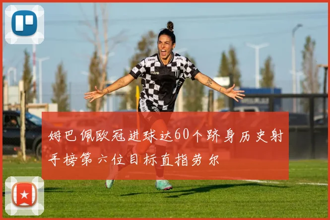 姆巴佩欧冠进球达60个跻身历史射手榜第六位目标直指劳尔