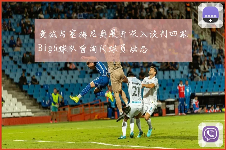曼城与塞梅尼奥展开深入谈判四家Big6球队曾询问球员动态