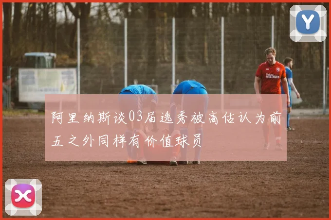阿里纳斯谈03届选秀被高估认为前五之外同样有价值球员