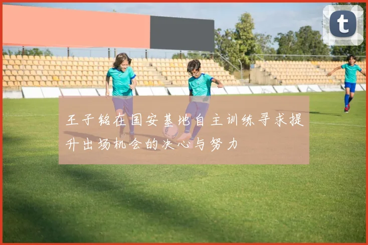 王子铭在国安基地自主训练寻求提升出场机会的决心与努力
