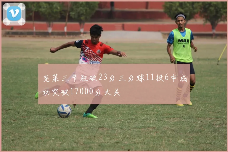 克莱三节狂砍23分三分球11投6中成功突破17000分大关