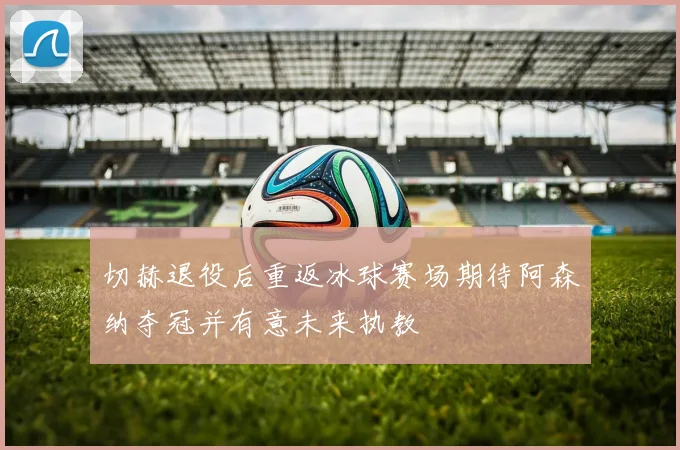 切赫退役后重返冰球赛场期待阿森纳夺冠并有意未来执教