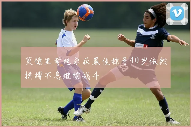莫德里奇绝杀获最佳称号40岁依然拼搏不息继续战斗