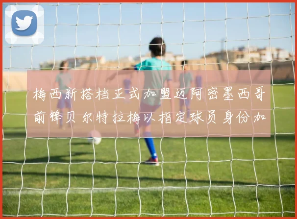 梅西新搭档正式加盟迈阿密墨西哥前锋贝尔特拉梅以指定球员身份加盟