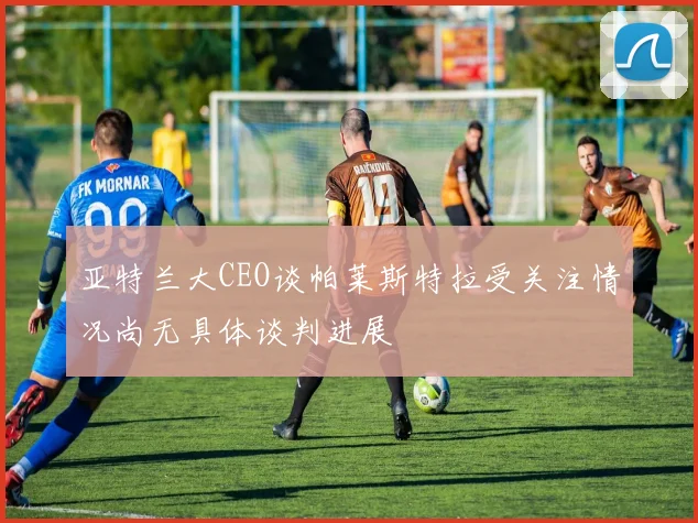 亚特兰大CEO谈帕莱斯特拉受关注情况尚无具体谈判进展