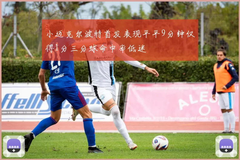小迈克尔波特首发表现平平9分钟仅得1分三分球命中率低迷