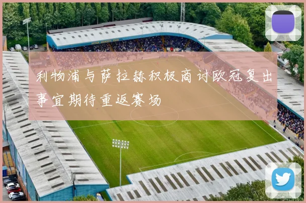 利物浦与萨拉赫积极商讨欧冠复出事宜期待重返赛场