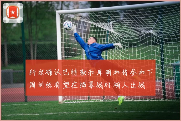 科尔确认巴特勒和库明加将参加下周训练有望在揭幕战对湖人出战