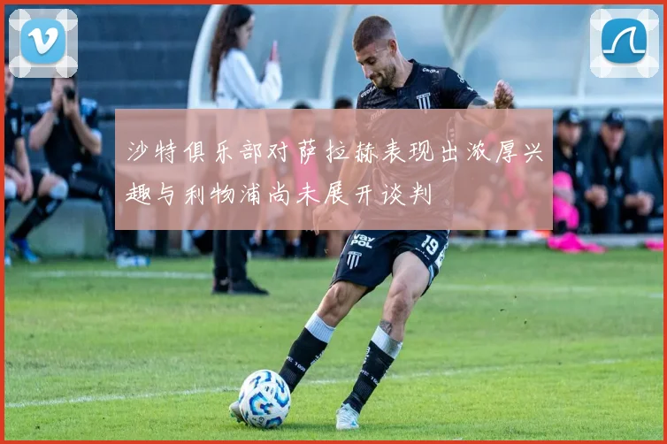 沙特俱乐部对萨拉赫表现出浓厚兴趣与利物浦尚未展开谈判