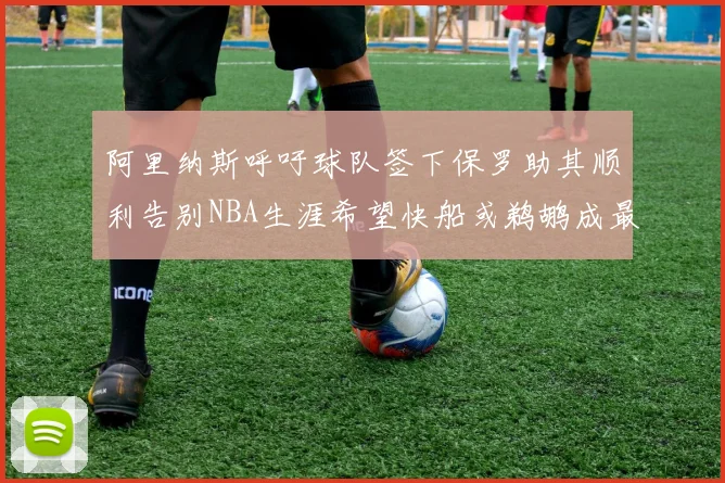 阿里纳斯呼吁球队签下保罗助其顺利告别NBA生涯希望快船或鹈鹕成最佳选择