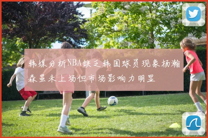 韩媒分析NBA缺乏韩国球员现象杨瀚森虽未上场但市场影响力明显