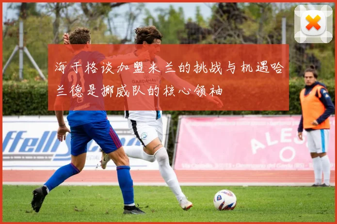 海于格谈加盟米兰的挑战与机遇哈兰德是挪威队的核心领袖