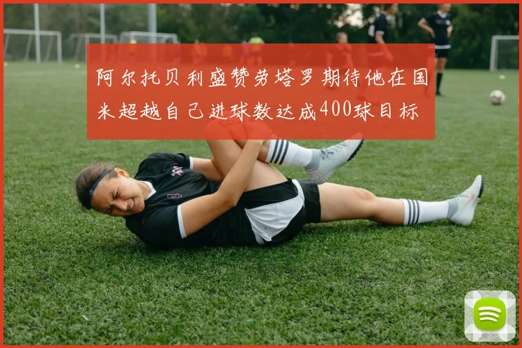 阿尔托贝利盛赞劳塔罗期待他在国米超越自己进球数达成400球目标