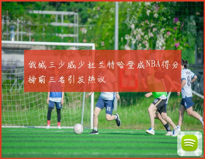 俄城三少威少杜兰特哈登成NBA得分榜前三名引发热议