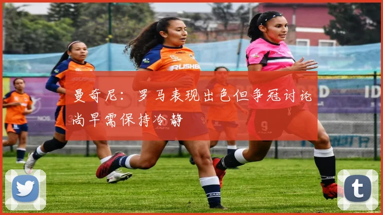 曼奇尼：罗马表现出色但争冠讨论尚早需保持冷静