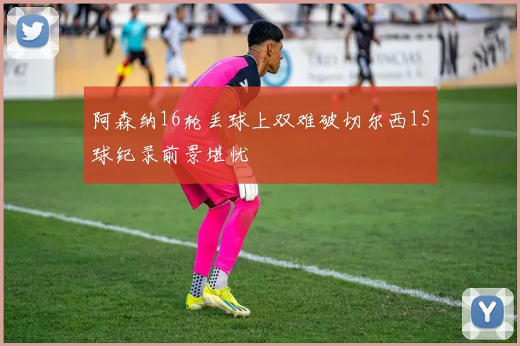 阿森纳16轮丢球上双难破切尔西15球纪录前景堪忧