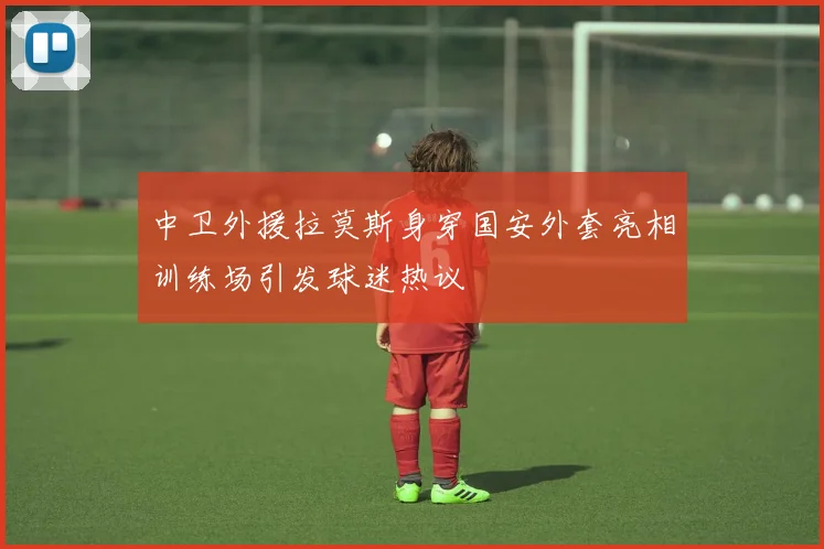 中卫外援拉莫斯身穿国安外套亮相训练场引发球迷热议