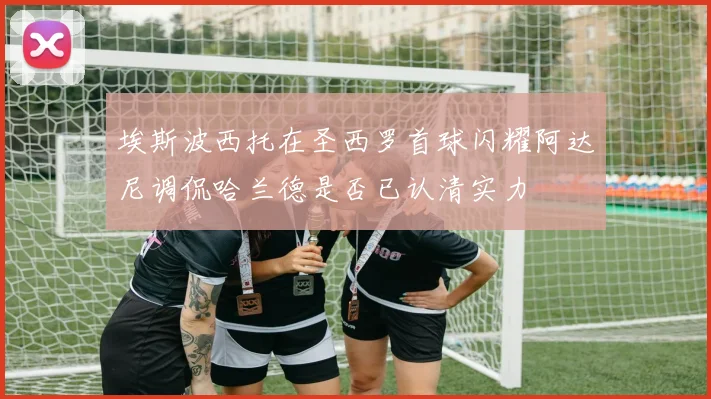 埃斯波西托在圣西罗首球闪耀阿达尼调侃哈兰德是否已认清实力