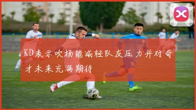 KD表示吹杨能减轻队友压力并对奇才未来充满期待