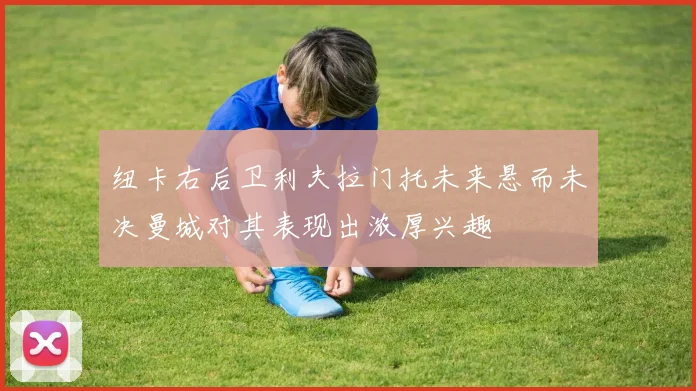 纽卡右后卫利夫拉门托未来悬而未决曼城对其表现出浓厚兴趣