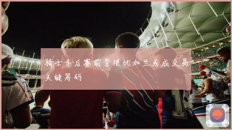 骑士季后赛前景堪忧加兰或成交易关键筹码
