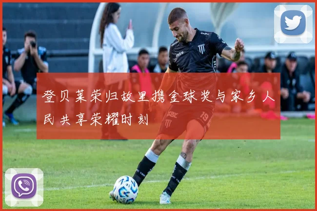 登贝莱荣归故里携金球奖与家乡人民共享荣耀时刻