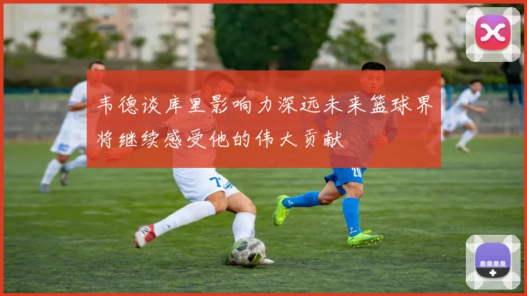 韦德谈库里影响力深远未来篮球界将继续感受他的伟大贡献