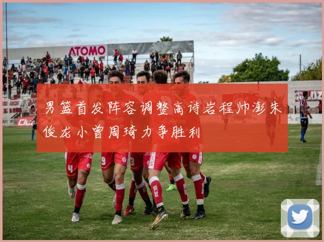 男篮首发阵容调整高诗岩程帅澎朱俊龙小曾周琦力争胜利
