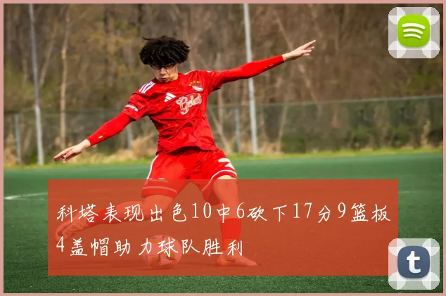 科塔表现出色10中6砍下17分9篮板4盖帽助力球队胜利