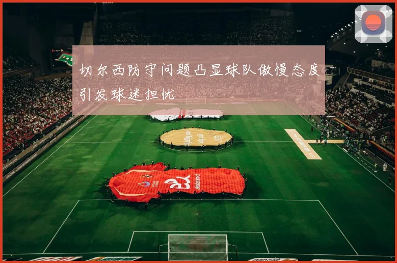 切尔西防守问题凸显球队傲慢态度引发球迷担忧