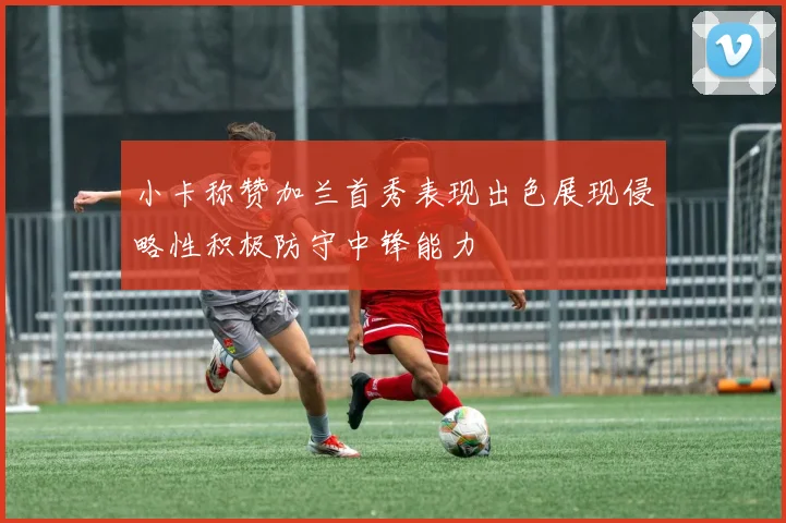 小卡称赞加兰首秀表现出色展现侵略性积极防守中锋能力